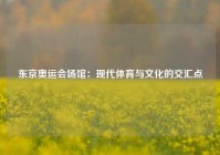 东京奥运会场馆：现代体育与文化的交汇点