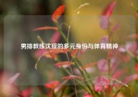 男排教练沈琼的多元身份与体育精神