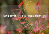 大枪觉醒任务,FNF女大枪一觉换装很卡怎么办?