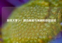 游戏大萝卜：融合策略与休闲的田园冒险