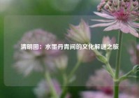 清明图：水墨丹青间的文化解谜之旅
