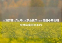 lol洲际赛,5月27号LOL职业选手Smeb直播中开始研究洲际赛的对手RW