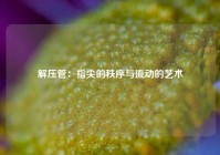 解压管：指尖的秩序与流动的艺术