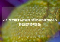 dnf狂战士用什么武器好,在你心中热血传奇排名前五的装备有哪些?