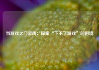 当游戏之门紧闭：探索“下不了游戏”的困境