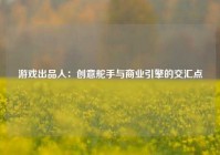 游戏出品人：创意舵手与商业引擎的交汇点
