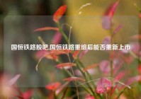 国恒铁路股吧,国恒铁路重组后能否重新上市