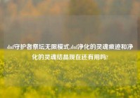 dnf守护者祭坛无限模式,dnf净化的灵魂痕迹和净化的灵魂结晶现在还有用吗?