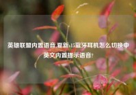 英雄联盟内置语音,夏新s15蓝牙耳机怎么切换中英文内置提示语音?