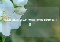 日本足球队世界排名持续攀升彰显亚洲足球力量