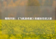  翱翔天际：《飞机游戏星》的星际空战之旅