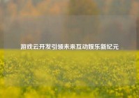 游戏云开发引领未来互动娱乐新纪元