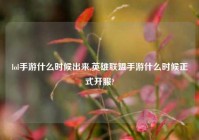 lol手游什么时候出来,英雄联盟手游什么时候正式开服?