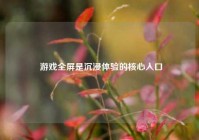  游戏全屏是沉浸体验的核心入口