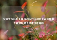 穿越火线怎么下载,穿越火线手游和王者荣耀哪个更好玩哪个操作技术更高