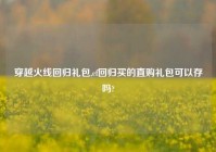 穿越火线回归礼包,cf回归买的直购礼包可以存吗?
