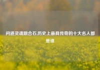 问道灵魂融合石,历史上最具传奇的十大名人都是谁