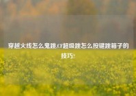穿越火线怎么鬼跳,CF超级跳怎么按键跳箱子的技巧?