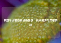 欧冠半决赛经典战役回放：战术博弈与荣耀瞬间