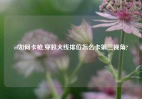 cf如何卡枪,穿越火线排位怎么卡第三视角?