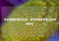  悠长假期的虚拟乐园：游戏如何重塑我们的休闲时光