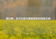 御幻西：东方幻想与策略冒险的绮丽交响