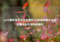 dnf火属性强化宝珠有哪些,DNF光属性强化卡片光属性强化宝珠有哪些?