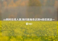 dnf同时在线人数,预约新角色达到90级后就送一套90B?