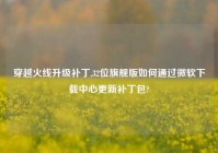 穿越火线升级补丁,32位旗舰版如何通过微软下载中心更新补丁包?