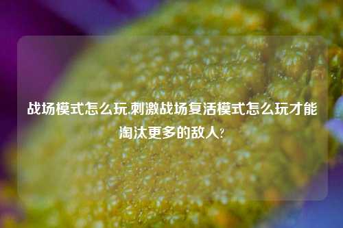 战场模式怎么玩,刺激战场复活模式怎么玩才能淘汰更多的敌人?