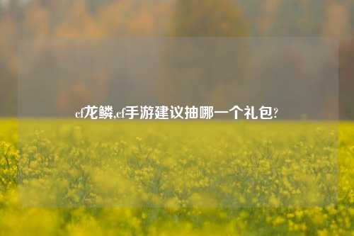 cf龙鳞,cf手游建议抽哪一个礼包?