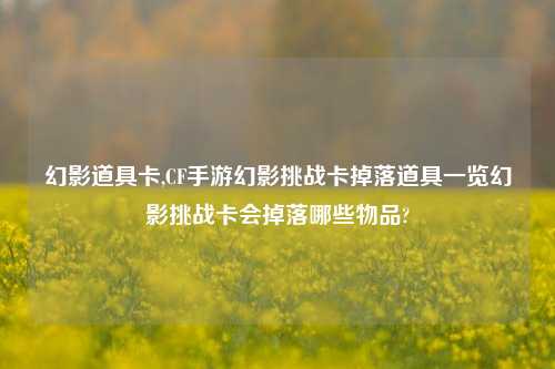 幻影道具卡,CF手游幻影挑战卡掉落道具一览幻影挑战卡会掉落哪些物品?