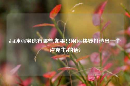 dnf冰强宝珠有哪些,如果只用100块钱打造出一个卢克主c的话?