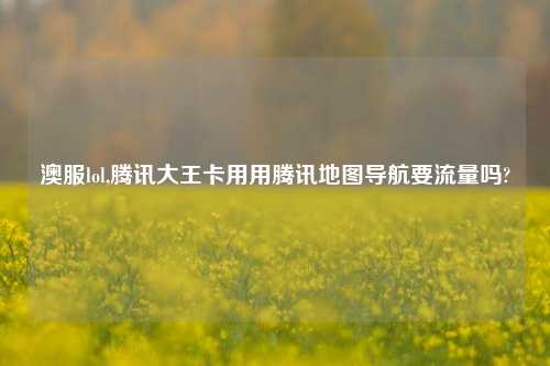 澳服lol,腾讯大王卡用用腾讯地图导航要流量吗?