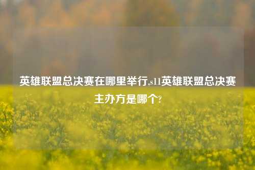 英雄联盟总决赛在哪里举行,s11英雄联盟总决赛主办方是哪个?