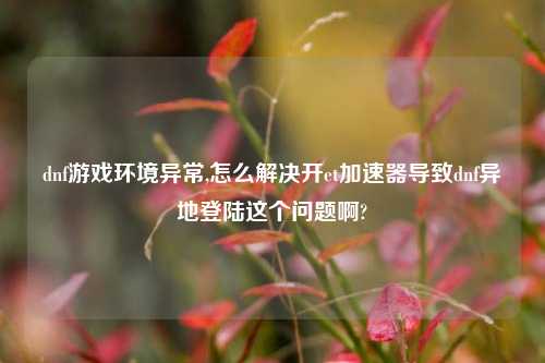 dnf游戏环境异常,怎么解决开et加速器导致dnf异地登陆这个问题啊?