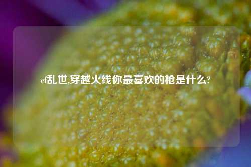 cf乱世,穿越火线你最喜欢的枪是什么?