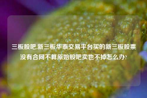 三板股吧,新三板华泰交易平台买的新三板股票没有合同不算原始股吧卖也不掉怎么办?