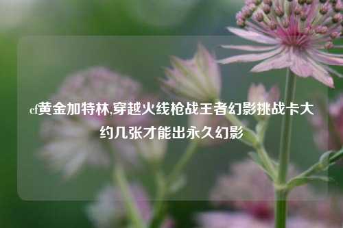 cf黄金加特林,穿越火线枪战王者幻影挑战卡大约几张才能出永久幻影