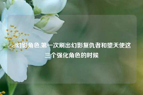cf幻影角色,第一次刷出幻影复仇者和堕天使这三个强化角色的时候