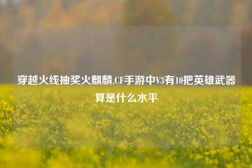 穿越火线抽奖火麒麟,CF手游中V3有10把英雄武器算是什么水平