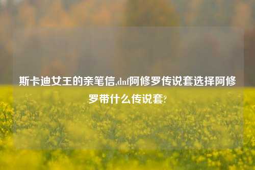 斯卡迪女王的亲笔信,dnf阿修罗传说套选择阿修罗带什么传说套?