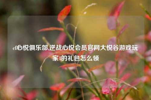 cf心悦俱乐部,逆战心悦会员官网大悦谷游戏玩家4的礼包怎么领