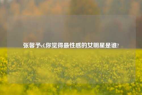 张馨予cf,你觉得最性感的女明星是谁?