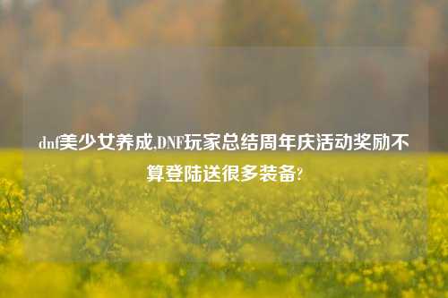 dnf美少女养成,DNF玩家总结周年庆活动奖励不算登陆送很多装备?
