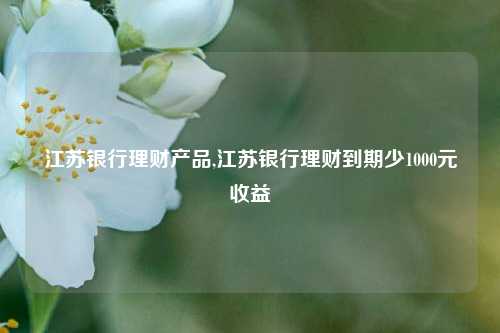 江苏银行理财产品,江苏银行理财到期少1000元收益
