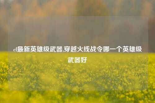 cf最新英雄级武器,穿越火线战令哪一个英雄级武器好