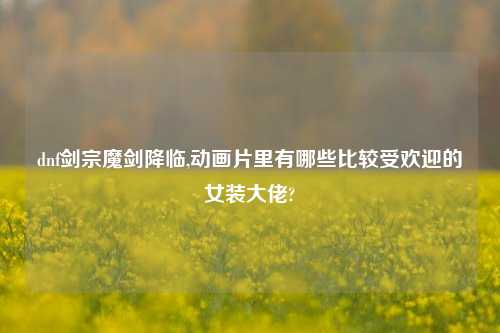 dnf剑宗魔剑降临,动画片里有哪些比较受欢迎的女装大佬?
