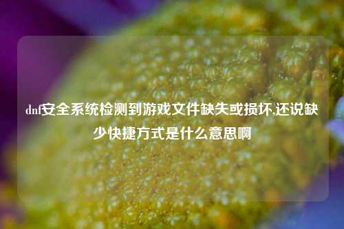 dnf安全系统检测到游戏文件缺失或损坏,还说缺少快捷方式是什么意思啊