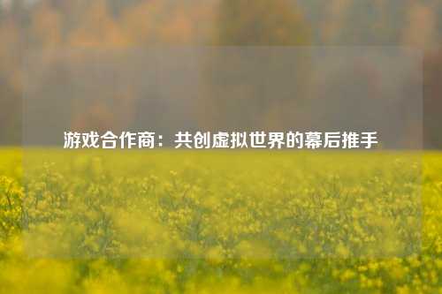 游戏合作商：共创虚拟世界的幕后推手